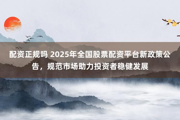 配资正规吗 2025年全国股票配资平台新政策公告，规范市场助力投资者稳健发展