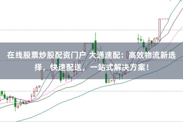 在线股票炒股配资门户 大通速配：高效物流新选择，快速配送，一站式解决方案！