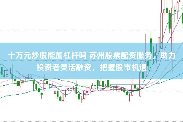 十万元炒股能加杠杆吗 苏州股票配资服务，助力投资者灵活融资，把握股市机遇