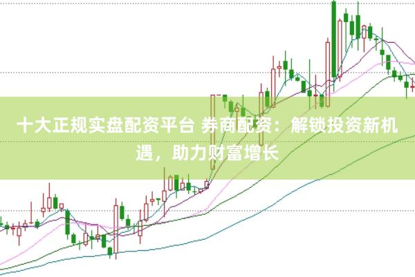 十大正规实盘配资平台 券商配资：解锁投资新机遇，助力财富增长