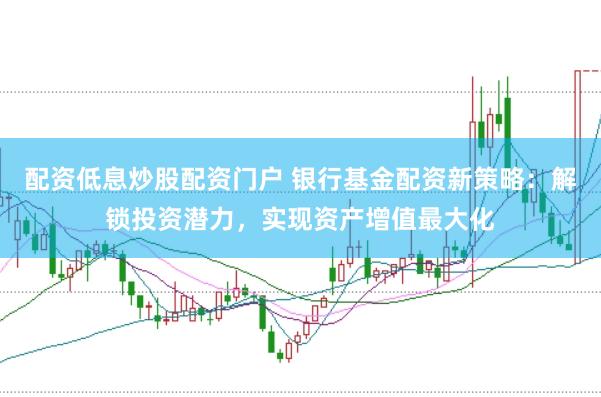 配资低息炒股配资门户 银行基金配资新策略：解锁投资潜力，实现资产增值最大化