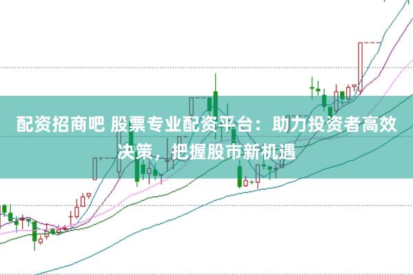 配资招商吧 股票专业配资平台：助力投资者高效决策，把握股市新机遇