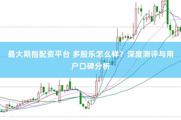 最大期指配资平台 多股乐怎么样？深度测评与用户口碑分析
