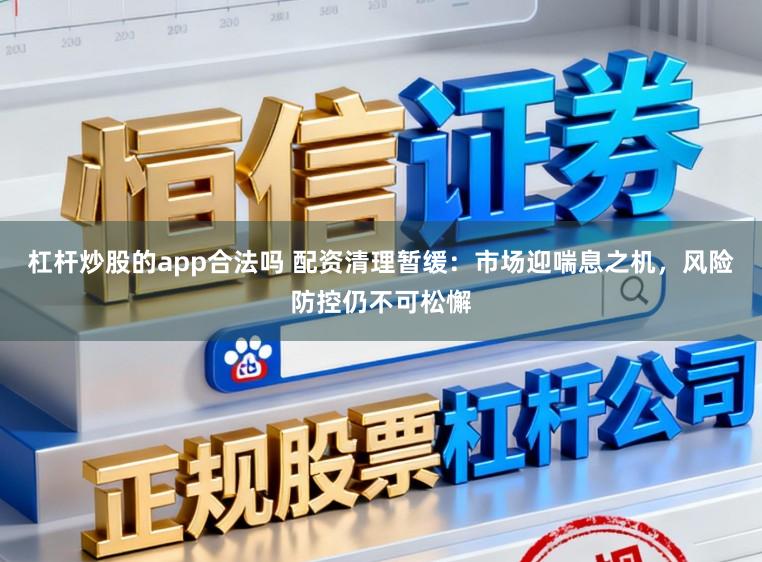 杠杆炒股的app合法吗 配资清理暂缓：市场迎喘息之机，风险防控仍不可松懈