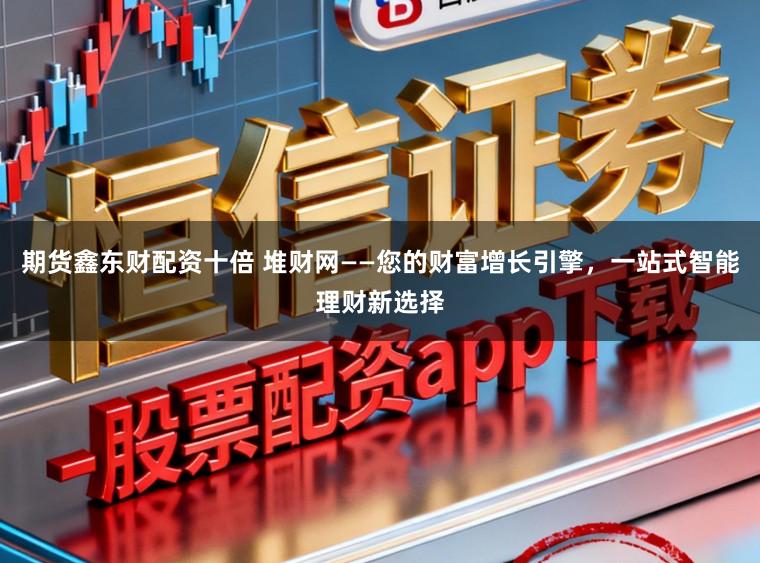 期货鑫东财配资十倍 堆财网——您的财富增长引擎，一站式智能理财新选择