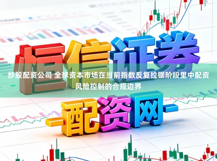 炒股配资公司 全球资本市场在当前指数反复拉锯阶段里中配资风险控制的合规边界