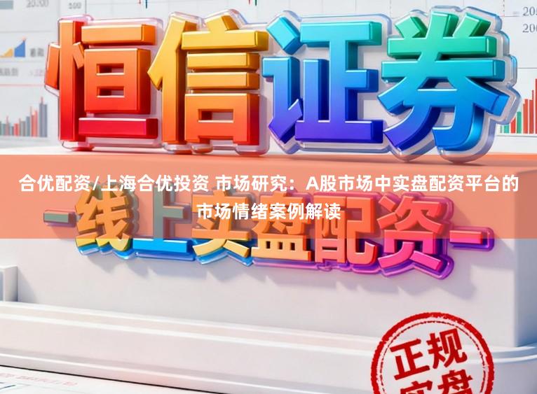 合优配资/上海合优投资 市场研究：A股市场中实盘配资平台的市场情绪案例解读